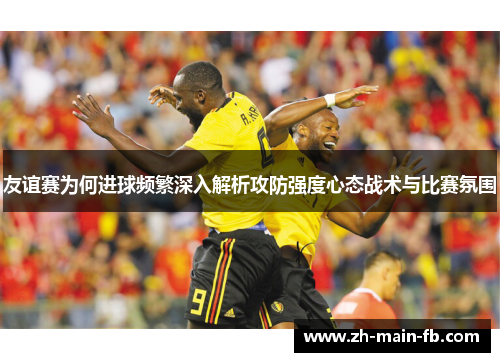 友谊赛为何进球频繁深入解析攻防强度心态战术与比赛氛围