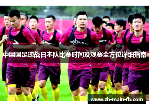 中国国足迎战日本队比赛时间及观赛全方位详细指南 中国国足迎战日本队比赛时间及观赛全方位详细指南