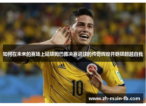 如何在未来的赛场上延续姆巴佩决赛进球的传奇辉煌并继续超越自我 如何在未来的赛场上延续姆巴佩决赛进球的传奇辉煌并继续超越自我