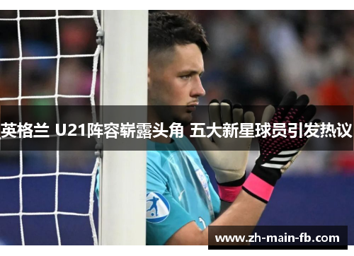 英格兰 U21阵容崭露头角 五大新星球员引发热议 英格兰 U21阵容崭露头角 五大新星球员引发热议