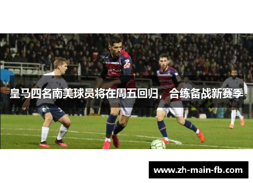 皇马四名南美球员将在周五回归，合练备战新赛季