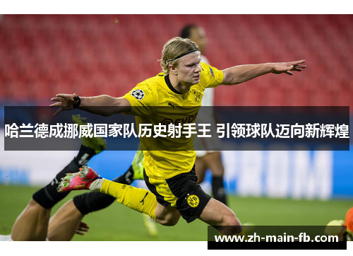 哈兰德成挪威国家队历史射手王 引领球队迈向新辉煌