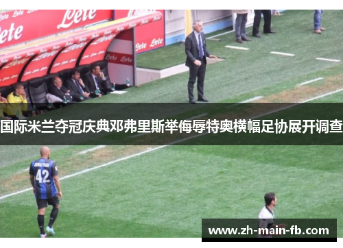 国际米兰夺冠庆典邓弗里斯举侮辱特奥横幅足协展开调查 国际米兰夺冠庆典邓弗里斯举侮辱特奥横幅足协展开调查