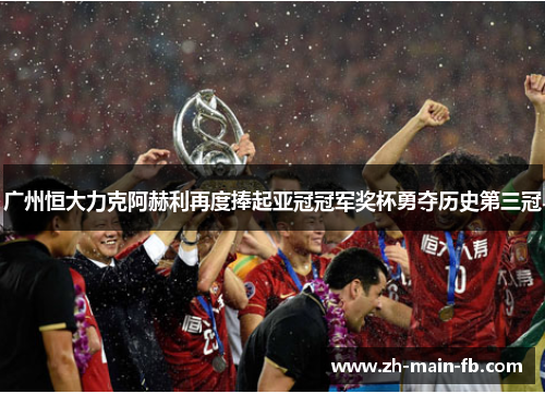 广州恒大力克阿赫利再度捧起亚冠冠军奖杯勇夺历史第三冠
