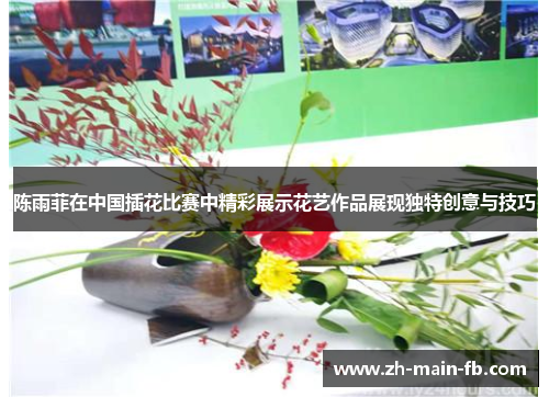陈雨菲在中国插花比赛中精彩展示花艺作品展现独特创意与技巧
