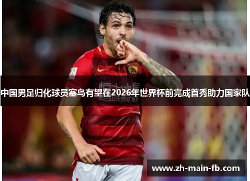 中国男足归化球员塞鸟有望在2026年世界杯前完成首秀助力国家队